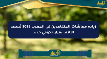 زيادة معاشات المتقاعدين في المغرب 2025 تُسعد الآلاف بقرار حكومي جديد